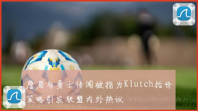 詹眉与勇士传闻被指为Klutch抬价策略引发联盟内外热议