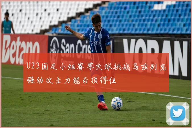 U23国足小组赛零失球挑战乌兹别克强劲攻击力能否顶得住