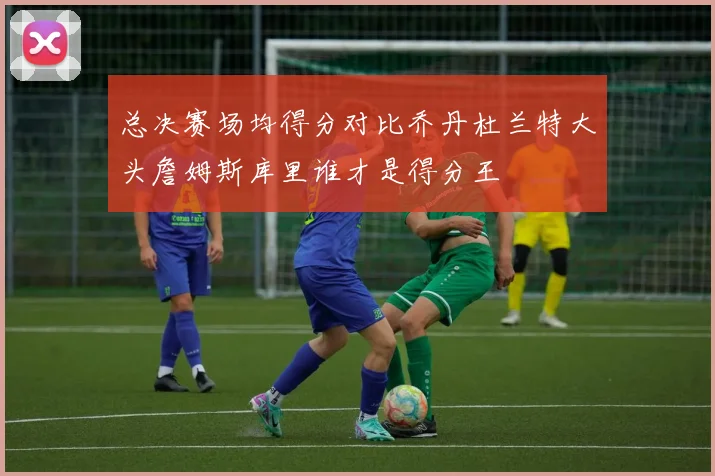 总决赛场均得分对比乔丹杜兰特大头詹姆斯库里谁才是得分王