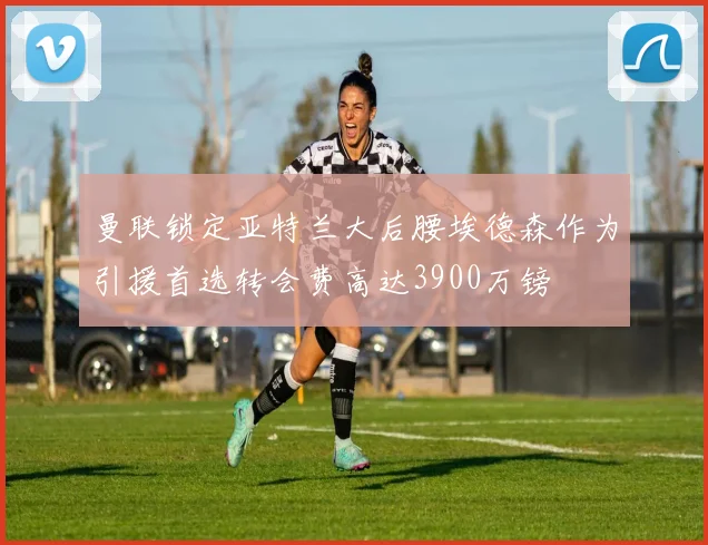 曼联锁定亚特兰大后腰埃德森作为引援首选转会费高达3900万镑