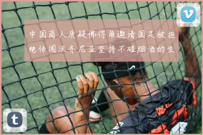 中国商人质疑佛得角邀请国足被拒绝传闻沃齐尼亚坚持不碰烟酒的生活方式