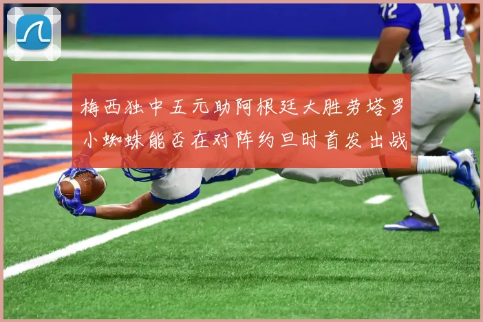 梅西独中五元助阿根廷大胜劳塔罗小蜘蛛能否在对阵约旦时首发出战