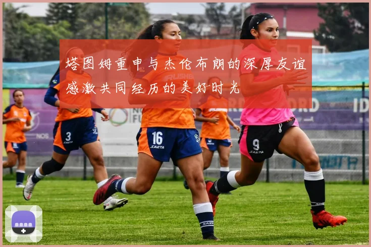 塔图姆重申与杰伦布朗的深厚友谊感激共同经历的美好时光