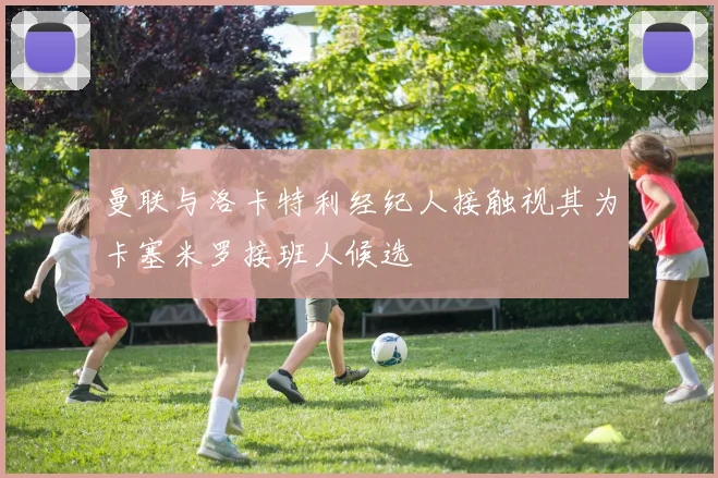曼联与洛卡特利经纪人接触视其为卡塞米罗接班人候选