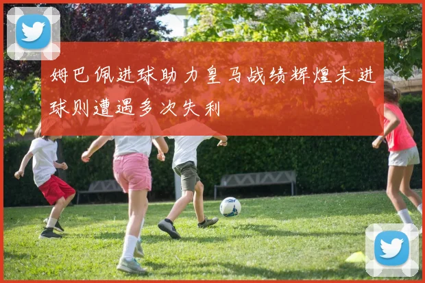 姆巴佩进球助力皇马战绩辉煌未进球则遭遇多次失利