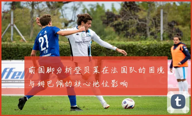 前国脚分析登贝莱在法国队的困境与姆巴佩的核心地位影响