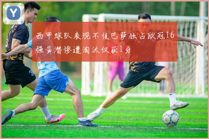 西甲球队表现不佳巴萨独占欧冠16强黄潜惨遭淘汰仅获1分
