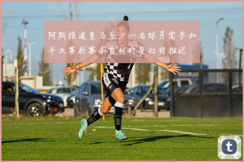 阿斯报道皇马至少一名球员需参加半决赛新赛季首轮对皇社将推迟