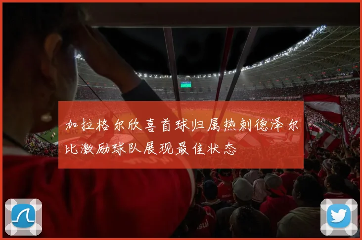 加拉格尔欣喜首球归属热刺德泽尔比激励球队展现最佳状态
