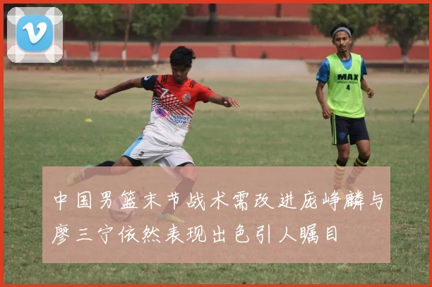 中国男篮末节战术需改进庞峥麟与廖三宁依然表现出色引人瞩目