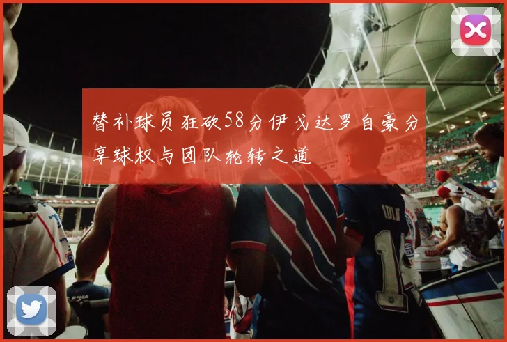 替补球员狂砍58分伊戈达罗自豪分享球权与团队轮转之道