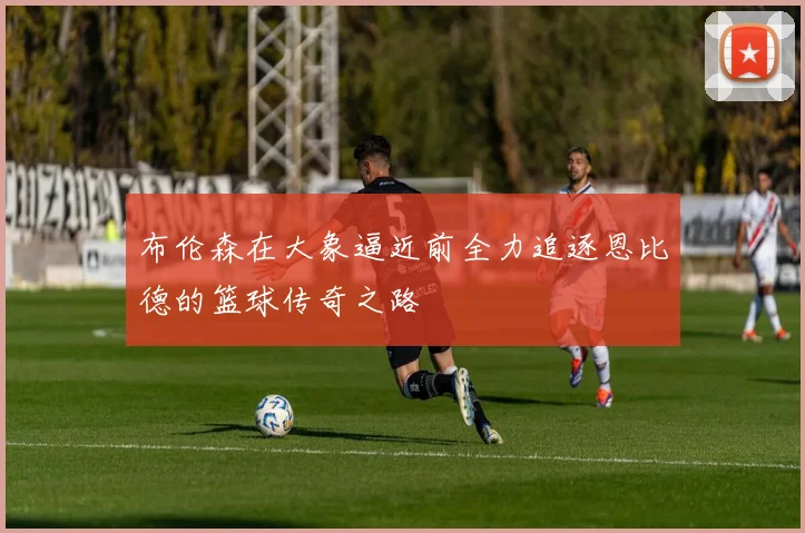 布伦森在大象逼近前全力追逐恩比德的篮球传奇之路