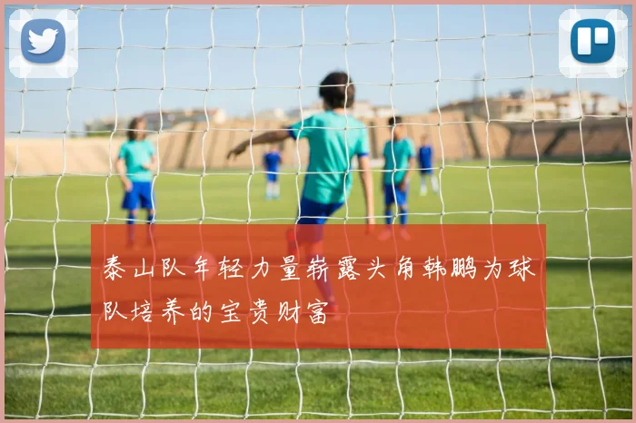 泰山队年轻力量崭露头角韩鹏为球队培养的宝贵财富