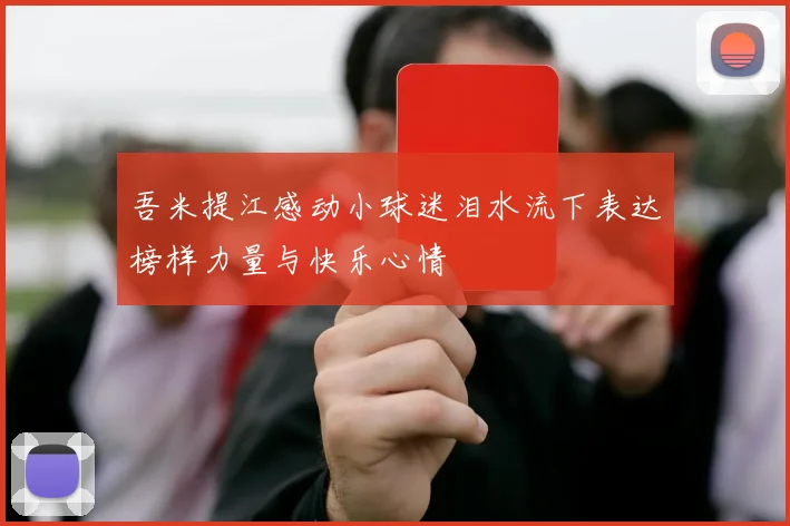 吾米提江感动小球迷泪水流下表达榜样力量与快乐心情