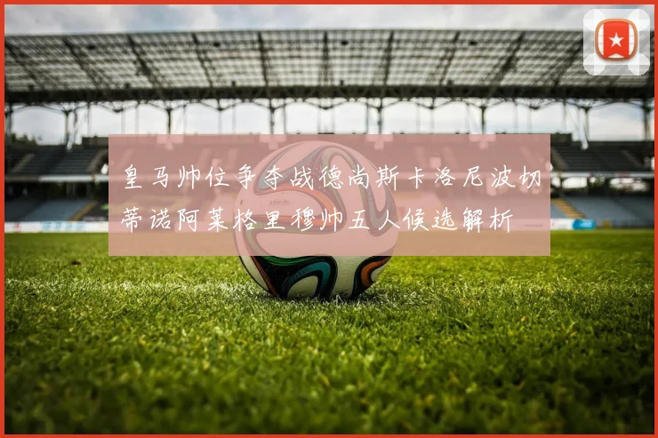 皇马帅位争夺战德尚斯卡洛尼波切蒂诺阿莱格里穆帅五人候选解析