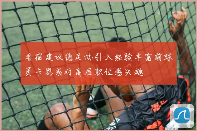 名宿建议德足协引入经验丰富前球员卡恩或对高层职位感兴趣