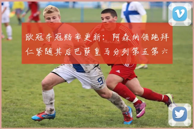 欧冠夺冠赔率更新：阿森纳领跑拜仁紧随其后巴萨皇马分列第五第六位